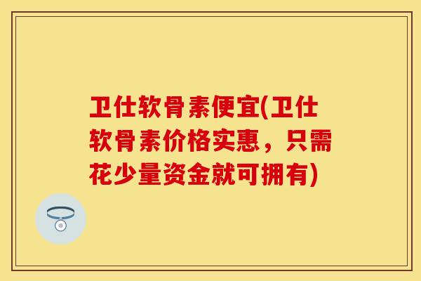 卫仕软骨素便宜(卫仕软骨素价格实惠，只需花少量资金就可拥有)