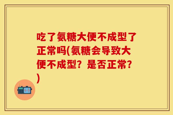 吃了氨糖大便不成型了正常吗(氨糖会导致大便不成型？是否正常？)