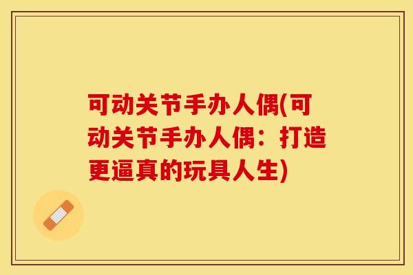 可动关节手办人偶(可动关节手办人偶：打造更逼真的玩具人生)