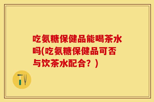 吃氨糖保健品能喝茶水吗(吃氨糖保健品可否与饮茶水配合？)