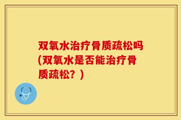 双氧水治疗骨质疏松吗(双氧水是否能治疗骨质疏松？)