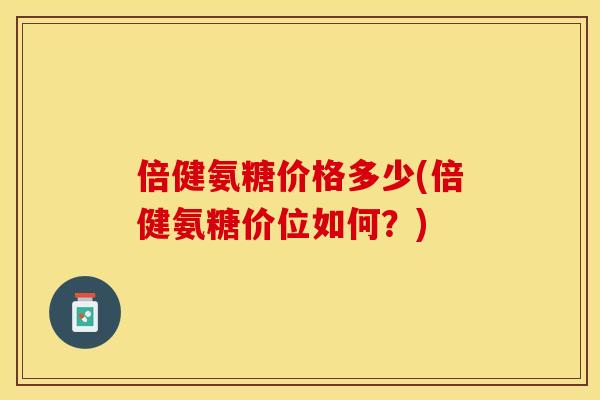 倍健氨糖价格多少(倍健氨糖价位如何？)