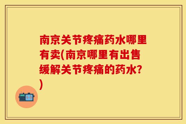 南京关节疼痛药水哪里有卖(南京哪里有出售缓解关节疼痛的药水？)