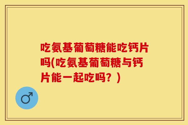 吃氨基葡萄糖能吃钙片吗(吃氨基葡萄糖与钙片能一起吃吗？)