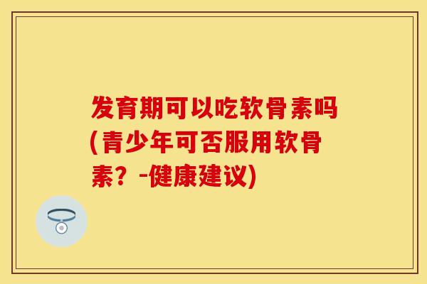 发育期可以吃软骨素吗(青少年可否服用软骨素？-健康建议)