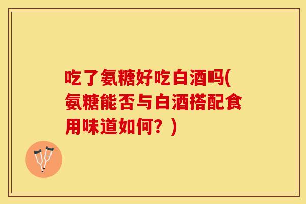 吃了氨糖好吃白酒吗(氨糖能否与白酒搭配食用味道如何？)