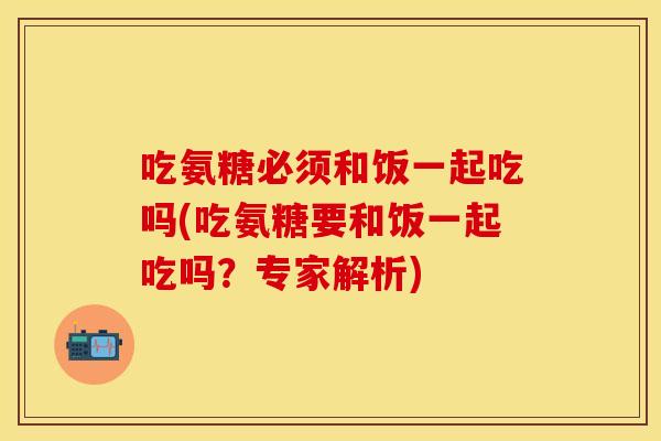 吃氨糖必须和饭一起吃吗(吃氨糖要和饭一起吃吗？专家解析)