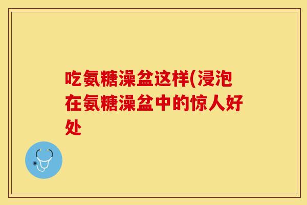 吃氨糖澡盆这样(浸泡在氨糖澡盆中的惊人好处