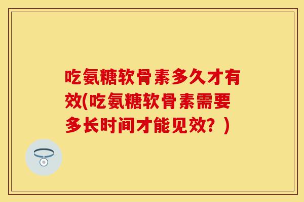 吃氨糖软骨素多久才有效(吃氨糖软骨素需要多长时间才能见效？)