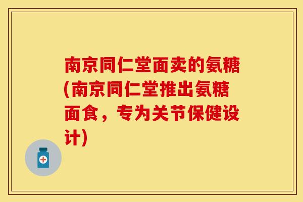 南京同仁堂面卖的氨糖(南京同仁堂推出氨糖面食，专为关节保健设计)