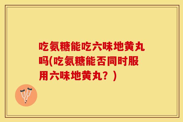 吃氨糖能吃六味地黄丸吗(吃氨糖能否同时服用六味地黄丸？)