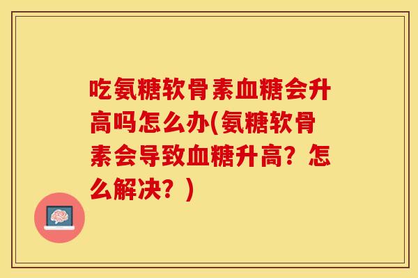 吃氨糖软骨素血糖会升高吗怎么办(氨糖软骨素会导致血糖升高？怎么解决？)