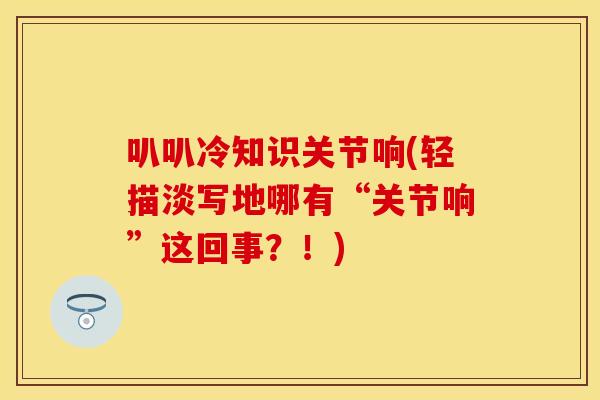 叭叭冷知识关节响(轻描淡写地哪有“关节响”这回事？！)