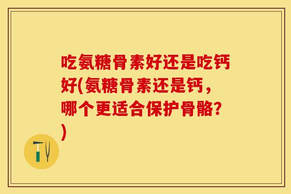 吃氨糖骨素好还是吃钙好(氨糖骨素还是钙，哪个更适合保护骨骼？)