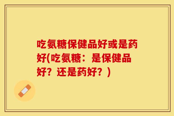 吃氨糖保健品好或是药好(吃氨糖：是保健品好？还是药好？)