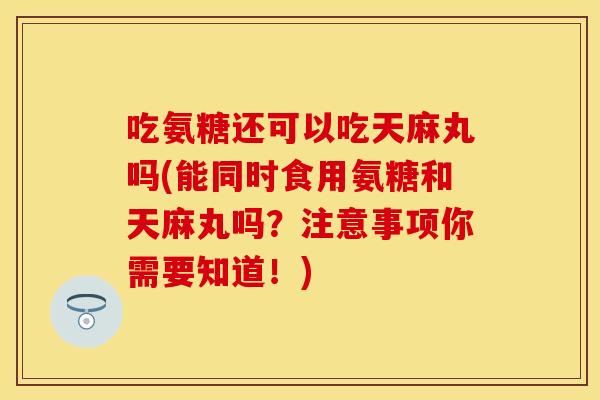 吃氨糖还可以吃天麻丸吗(能同时食用氨糖和天麻丸吗？注意事项你需要知道！)