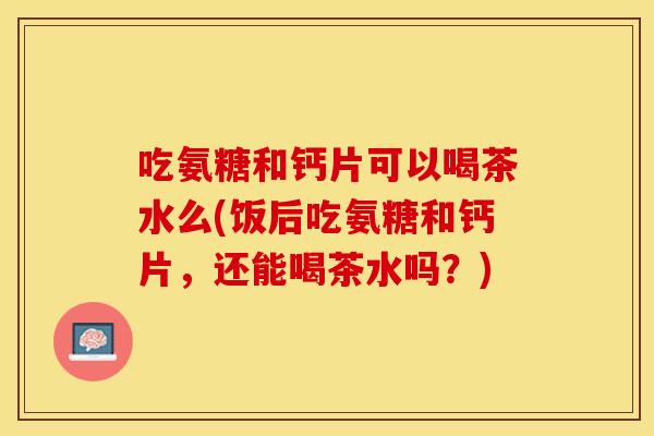 吃氨糖和钙片可以喝茶水么(饭后吃氨糖和钙片，还能喝茶水吗？)