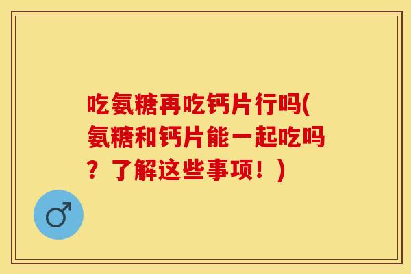 吃氨糖再吃钙片行吗(氨糖和钙片能一起吃吗？了解这些事项！)