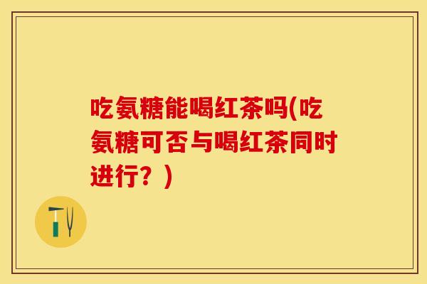 吃氨糖能喝红茶吗(吃氨糖可否与喝红茶同时进行？)