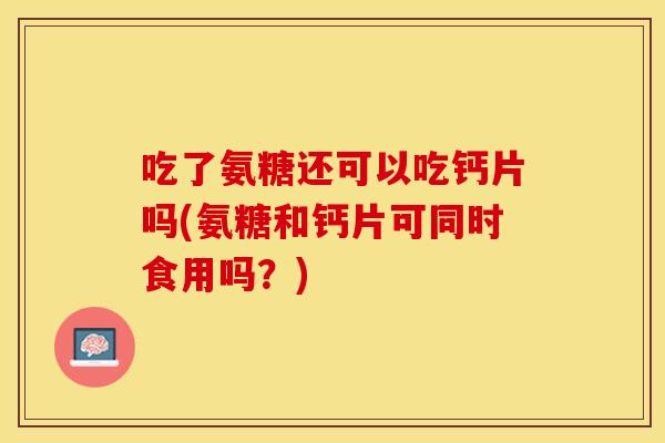 吃了氨糖还可以吃钙片吗(氨糖和钙片可同时食用吗？)