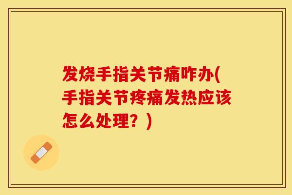 发烧手指关节痛咋办(手指关节疼痛发热应该怎么处理？)