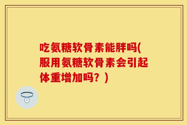 吃氨糖软骨素能胖吗(服用氨糖软骨素会引起体重增加吗？)