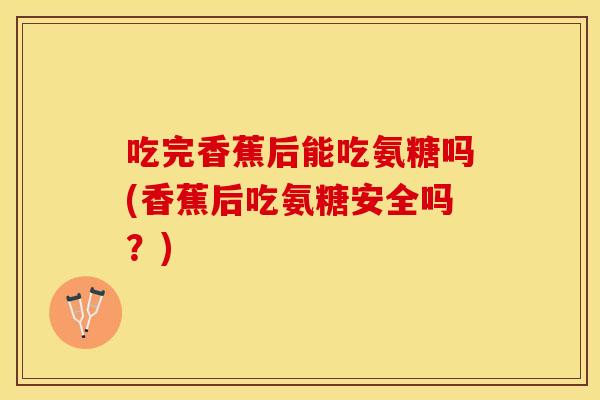 吃完香蕉后能吃氨糖吗(香蕉后吃氨糖安全吗？)