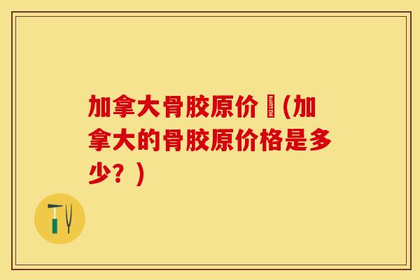 加拿大骨胶原价挌(加拿大的骨胶原价格是多少？)