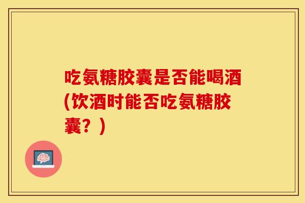 吃氨糖胶囊是否能喝酒(饮酒时能否吃氨糖胶囊？)