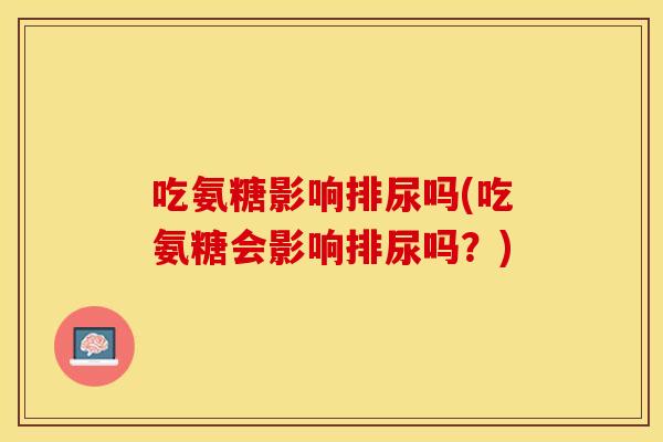 吃氨糖影响排尿吗(吃氨糖会影响排尿吗？)