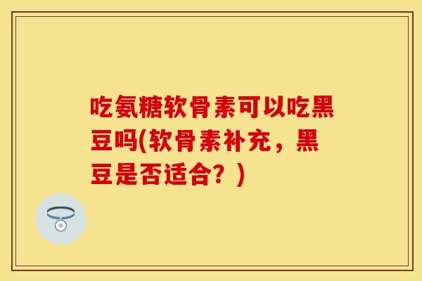 吃氨糖软骨素可以吃黑豆吗(软骨素补充，黑豆是否适合？)