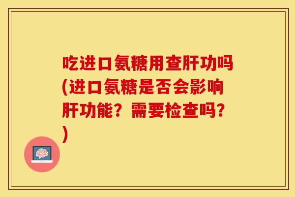 吃进口氨糖用查肝功吗(进口氨糖是否会影响肝功能？需要检查吗？)