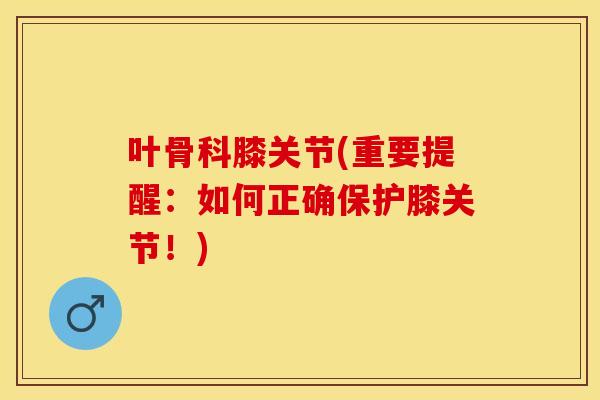 叶骨科膝关节(重要提醒：如何正确保护膝关节！)
