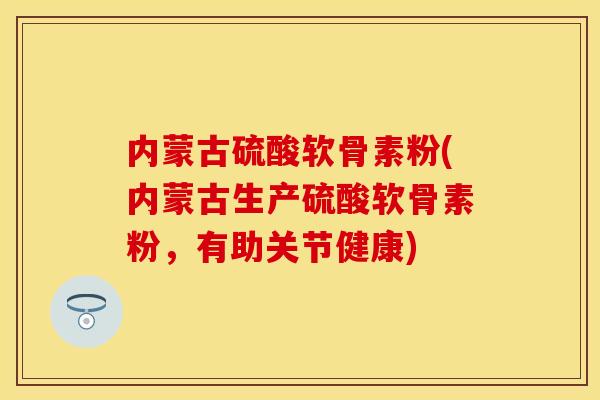 内蒙古硫酸软骨素粉(内蒙古生产硫酸软骨素粉，有助关节健康)