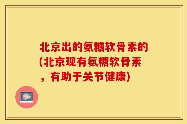 北京出的氨糖软骨素的(北京现有氨糖软骨素，有助于关节健康)