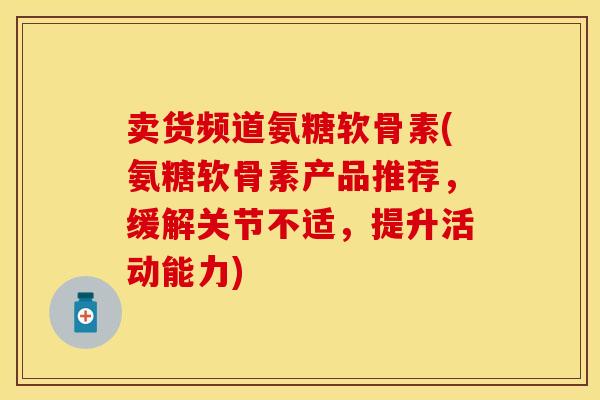 卖货频道氨糖软骨素(氨糖软骨素产品推荐，缓解关节不适，提升活动能力)