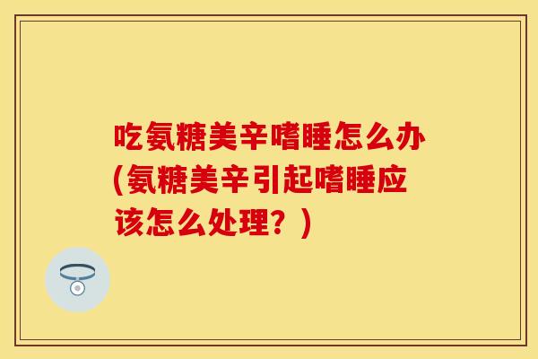 吃氨糖美辛嗜睡怎么办(氨糖美辛引起嗜睡应该怎么处理？)