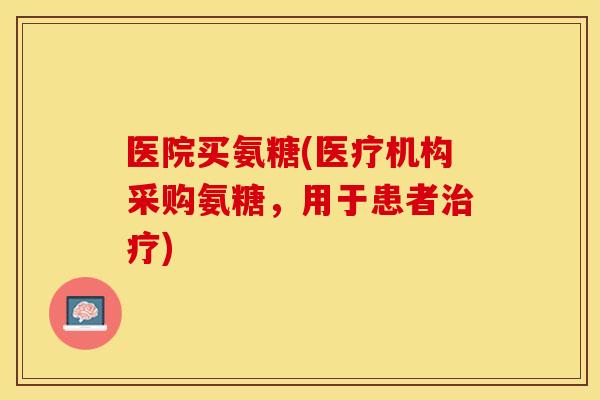 医院买氨糖(医疗机构采购氨糖，用于患者治疗)-第1张图片-关节保镖