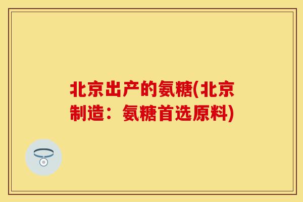 北京出产的氨糖(北京制造：氨糖首选原料)