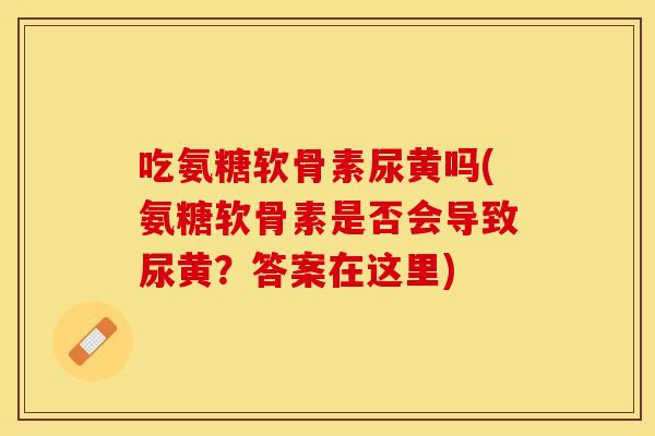 吃氨糖软骨素尿黄吗(氨糖软骨素是否会导致尿黄？答案在这里)