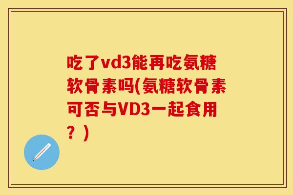 吃了vd3能再吃氨糖软骨素吗(氨糖软骨素可否与VD3一起食用？)