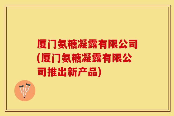 厦门氨糖凝露有限公司(厦门氨糖凝露有限公司推出新产品)