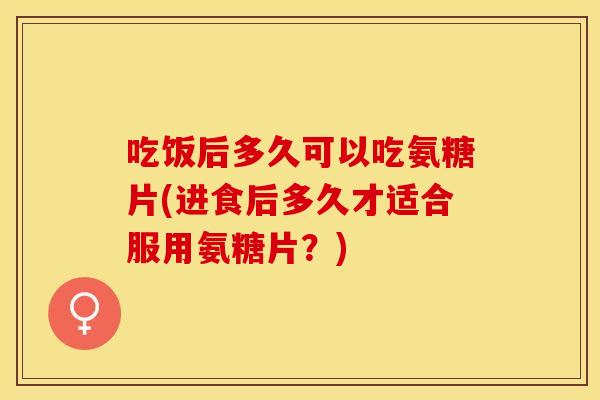 吃饭后多久可以吃氨糖片(进食后多久才适合服用氨糖片？)