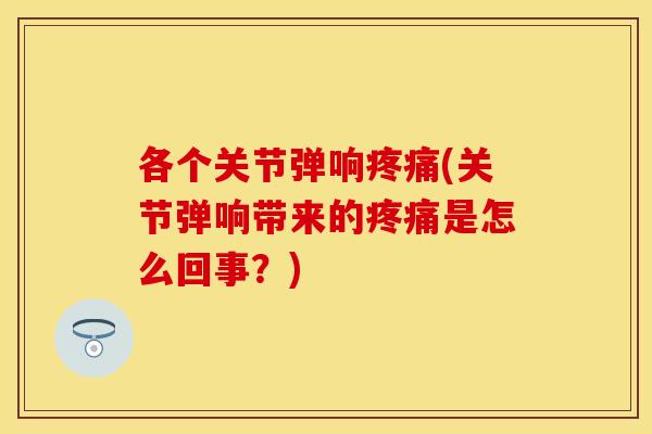各个关节弹响疼痛(关节弹响带来的疼痛是怎么回事？)