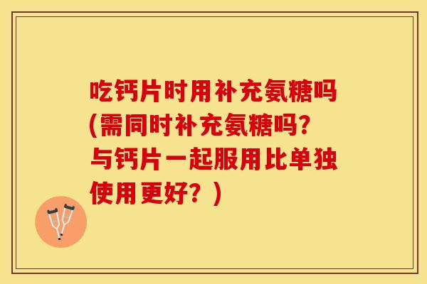 吃钙片时用补充氨糖吗(需同时补充氨糖吗？与钙片一起服用比单独使用更好？)