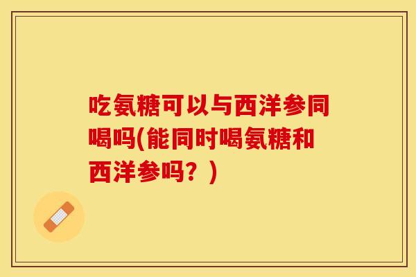 吃氨糖可以与西洋参同喝吗(能同时喝氨糖和西洋参吗？)