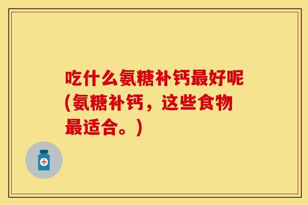 吃什么氨糖补钙最好呢(氨糖补钙，这些食物最适合。)