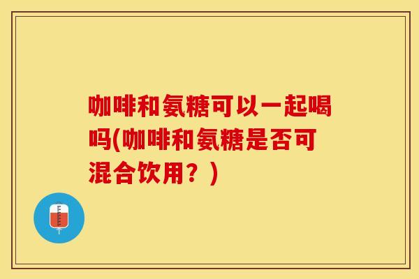 咖啡和氨糖可以一起喝吗(咖啡和氨糖是否可混合饮用？)