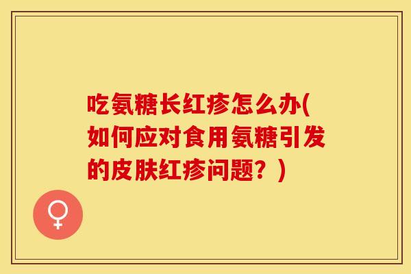 吃氨糖长红疹怎么办(如何应对食用氨糖引发的皮肤红疹问题？)