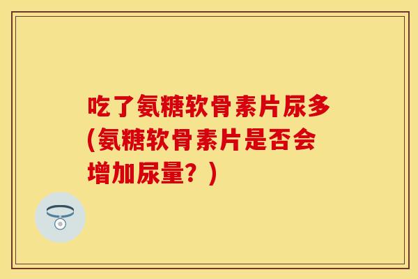 吃了氨糖软骨素片尿多(氨糖软骨素片是否会增加尿量？)